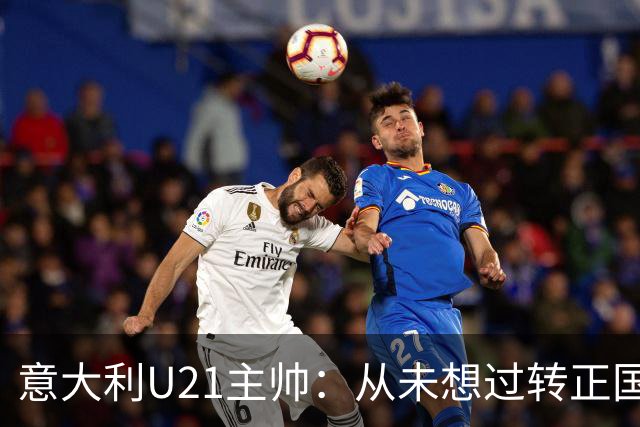 意大利U21主帅：从未想过转正国家队，名帅太多我格格不入