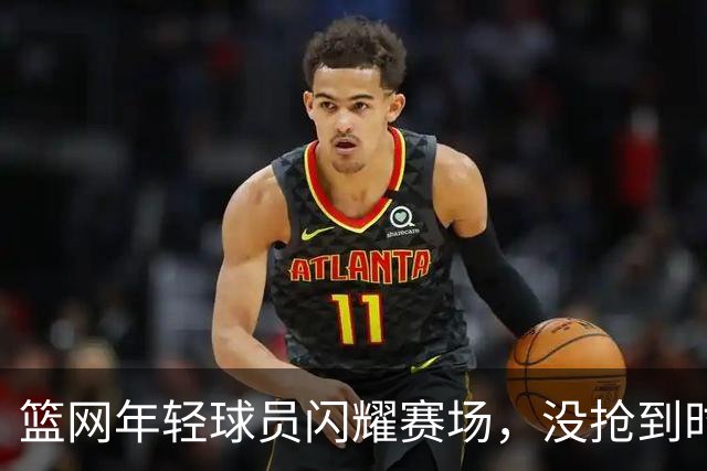 篮网年轻球员闪耀赛场，没抢到时间就去“打工”吧！