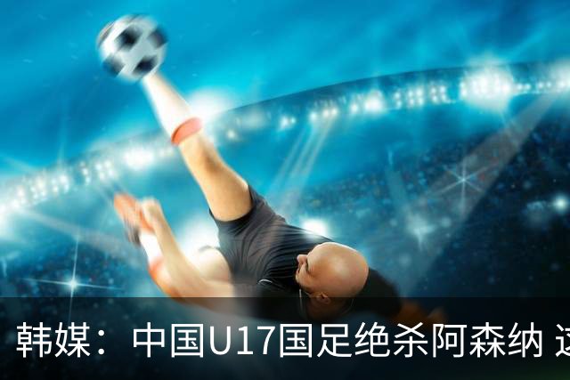韩媒：中国U17国足绝杀阿森纳 这给韩国足球敲响了警钟